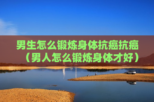 男生怎么锻炼身体抗癌抗癌（男人怎么锻炼身体才好）