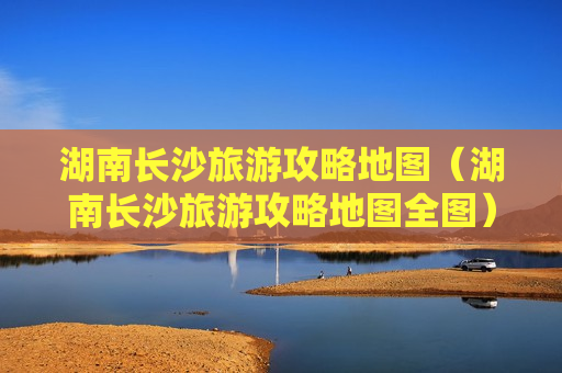 湖南长沙旅游攻略地图（湖南长沙旅游攻略地图全图）