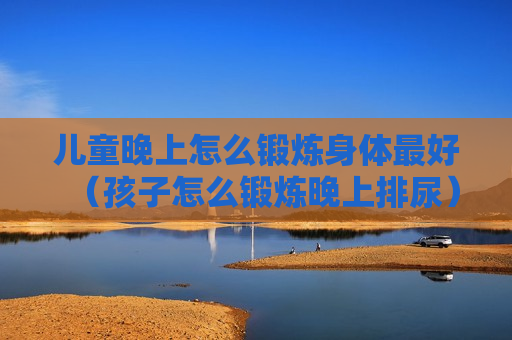 儿童晚上怎么锻炼身体最好（孩子怎么锻炼晚上排尿）