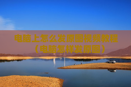 电脑上怎么发原图视频教程（电脑怎样发原图）