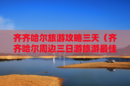 齐齐哈尔旅游攻略三天（齐齐哈尔周边三日游旅游最佳景点）