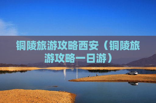 铜陵旅游攻略西安（铜陵旅游攻略一日游）