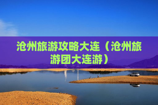 沧州旅游攻略大连（沧州旅游团大连游）