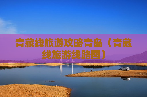 青藏线旅游攻略青岛（青藏线旅游线路图）