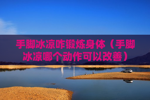 手脚冰凉咋锻炼身体（手脚冰凉哪个动作可以改善）