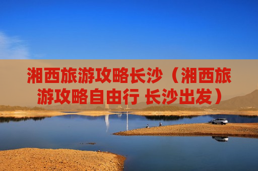 湘西旅游攻略长沙（湘西旅游攻略自由行 长沙出发）