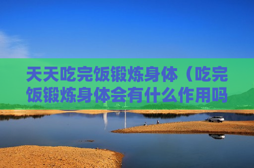 天天吃完饭锻炼身体（吃完饭锻炼身体会有什么作用吗?）