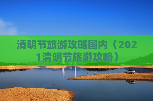 清明节旅游攻略国内（2021清明节旅游攻略）