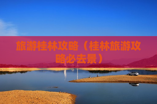 旅游桂林攻略（桂林旅游攻略必去景）