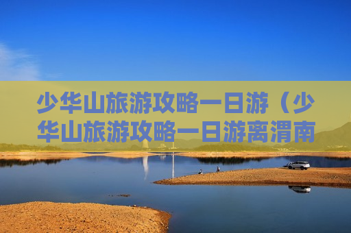 少华山旅游攻略一日游（少华山旅游攻略一日游离渭南市多远）