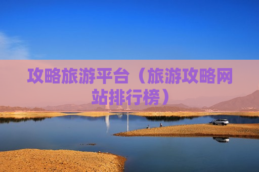 攻略旅游平台（旅游攻略网站排行榜）