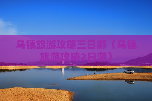 乌镇旅游攻略三日游（乌镇旅游攻略2日游）
