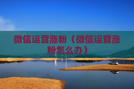 微信运营涨粉（微信运营涨粉怎么办）