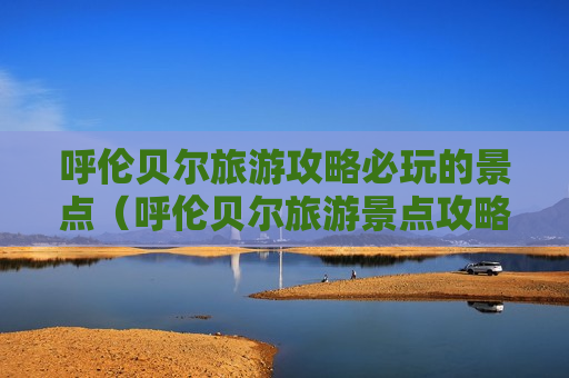 呼伦贝尔旅游攻略必玩的景点（呼伦贝尔旅游景点攻略 景区）