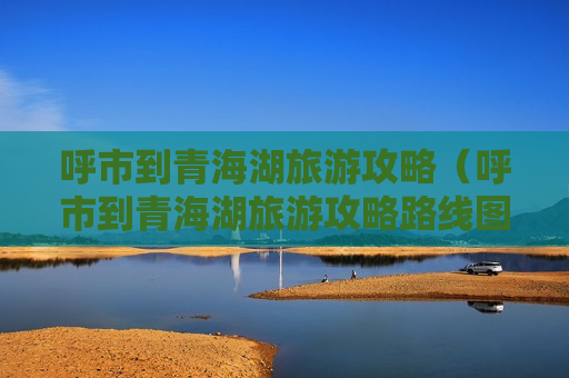 呼市到青海湖旅游攻略（呼市到青海湖旅游攻略路线图）