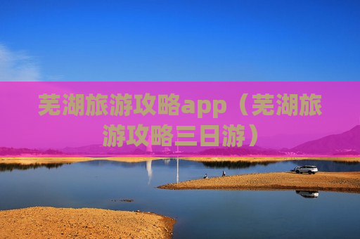 芜湖旅游攻略app（芜湖旅游攻略三日游）