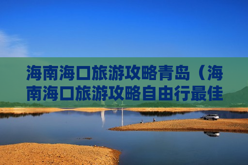 海南海口旅游攻略青岛（海南海口旅游攻略自由行最佳线路）