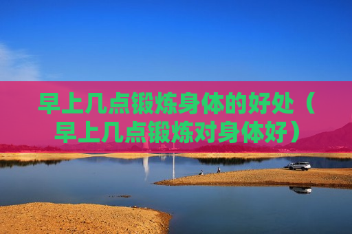 早上几点锻炼身体的好处（早上几点锻炼对身体好）