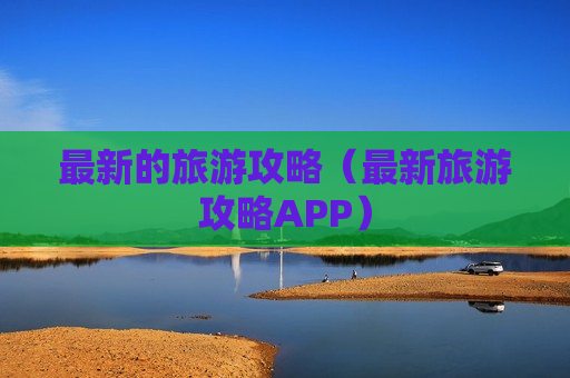 最新的旅游攻略（最新旅游攻略APP）