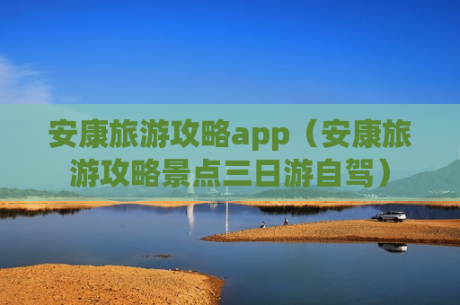 安康旅游攻略app（安康旅游攻略景点三日游自驾）