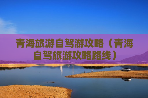 青海旅游自驾游攻略（青海自驾旅游攻略路线）