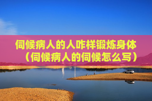 伺候病人的人咋样锻炼身体（伺候病人的伺候怎么写）