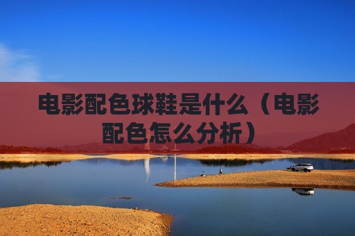 电影配色球鞋是什么（电影配色怎么分析）