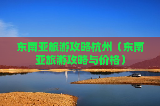 东南亚旅游攻略杭州（东南亚旅游攻略与价格）