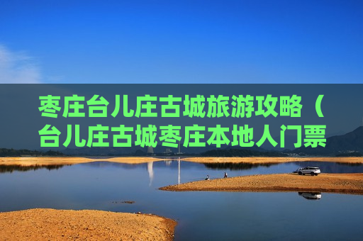 枣庄台儿庄古城旅游攻略（台儿庄古城枣庄本地人门票）