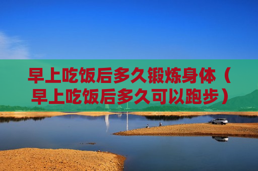 早上吃饭后多久锻炼身体（早上吃饭后多久可以跑步）