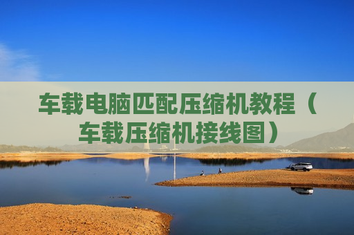 车载电脑匹配压缩机教程（车载压缩机接线图）