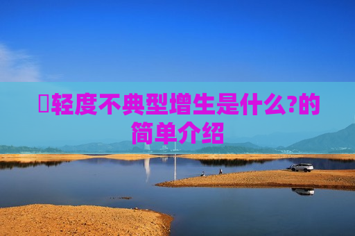 ​轻度不典型增生是什么?的简单介绍