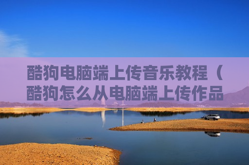 酷狗电脑端上传音乐教程（酷狗怎么从电脑端上传作品）