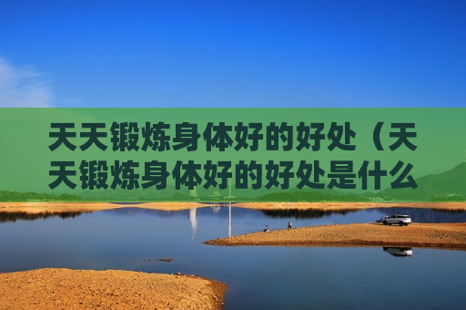 天天锻炼身体好的好处（天天锻炼身体好的好处是什么）