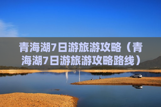 青海湖7日游旅游攻略（青海湖7日游旅游攻略路线）