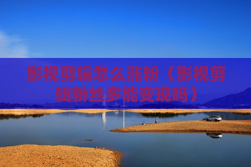 影视剪辑怎么涨粉（影视剪辑粉丝多能变现吗）