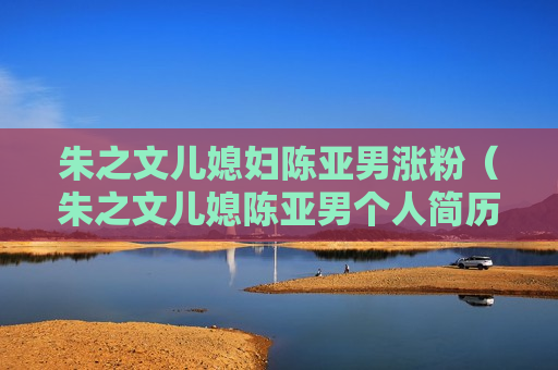 朱之文儿媳妇陈亚男涨粉（朱之文儿媳陈亚男个人简历）
