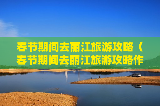 春节期间去丽江旅游攻略（春节期间去丽江旅游攻略作文）
