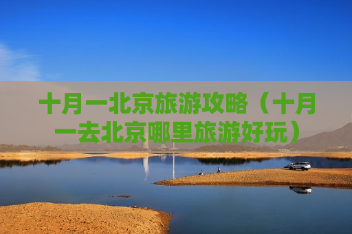 十月一北京旅游攻略（十月一去北京哪里旅游好玩）