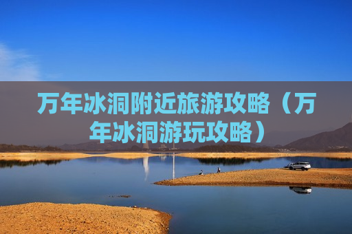 万年冰洞附近旅游攻略（万年冰洞游玩攻略）