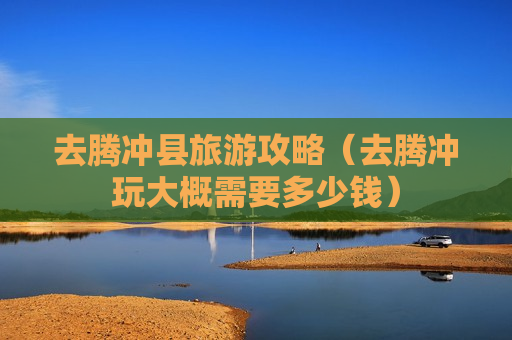 去腾冲县旅游攻略（去腾冲玩大概需要多少钱）