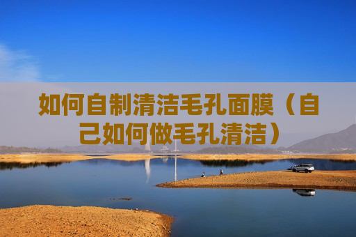 如何自制清洁毛孔面膜（自己如何做毛孔清洁）