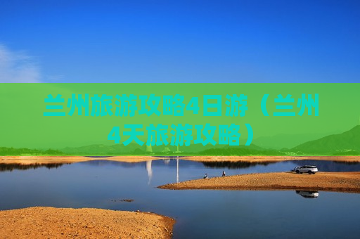 兰州旅游攻略4日游（兰州4天旅游攻略）