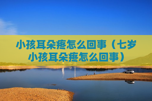 小孩耳朵疼怎么回事（七岁小孩耳朵疼怎么回事）