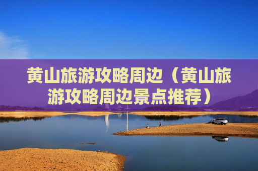 黄山旅游攻略周边（黄山旅游攻略周边景点推荐）