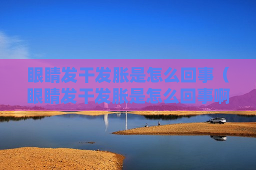 眼睛发干发胀是怎么回事（眼睛发干发胀是怎么回事啊）