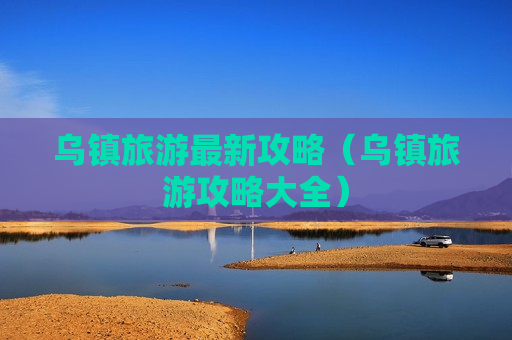 乌镇旅游最新攻略（乌镇旅游攻略大全）