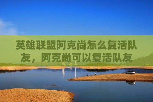 英雄联盟阿克尚怎么复活队友，阿克尚可以复活队友