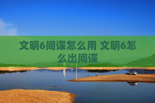 文明6间谍怎么用 文明6怎么出间谍