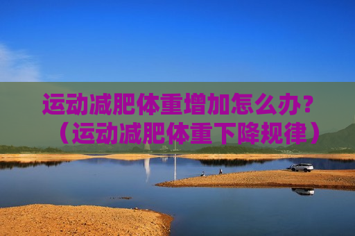 运动减肥体重增加怎么办？（运动减肥体重下降规律）